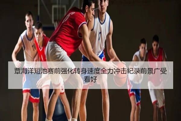 覃海洋短池赛前强化转身速度全力冲击纪录前景广受看好